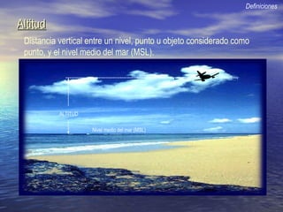 AltitudAltitud
Distancia vertical entre un nivel, punto u objeto considerado como
punto, y el nivel medio del mar (MSL).
Definiciones
Nivel medio del mar (MSL)
ALTITUD
 