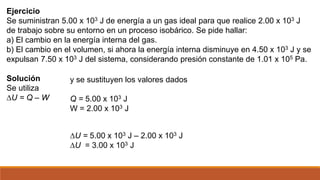 Ejercicio
Se suministran 5.00 x 103 J de energía a un gas ideal para que realice 2.00 x 103 J
de trabajo sobre su entorno en un proceso isobárico. Se pide hallar:
a) El cambio en la energía interna del gas.
b) El cambio en el volumen, si ahora la energía interna disminuye en 4.50 x 103 J y se
expulsan 7.50 x 103 J del sistema, considerando presión constante de 1.01 x 105 Pa.
Solución
Se utiliza
∆U = Q – W
y se sustituyen los valores dados
Q = 5.00 x 103 J
W = 2.00 x 103 J
∆U = 5.00 x 103 J – 2.00 x 103 J
∆U = 3.00 x 103 J
 