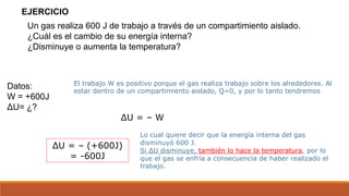 Un gas realiza 600 J de trabajo a través de un compartimiento aislado.
¿Cuál es el cambio de su energía interna?
¿Disminuye o aumenta la temperatura?
EJERCICIO
Datos:
W = +600J
ΔU= ¿?
ΔU = – W
ΔU = – (+600J)
= -600J
El trabajo W es positivo porque el gas realiza trabajo sobre los alrededores. Al
estar dentro de un compartimiento aislado, Q=0, y por lo tanto tendremos
Lo cual quiere decir que la energía interna del gas
disminuyó 600 J.
Si ΔU disminuye, también lo hace la temperatura, por lo
que el gas se enfría a consecuencia de haber realizado el
trabajo.
 