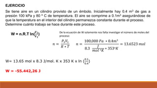 Se tiene aire en un cilindro provisto de un émbolo. Inicialmente hay 0.4 m3 de gas a
presión 100 kPa y 80 º C de temperatura. El aire se comprime a 0.1m3 asegurándose de
que la temperatura en el interior del cilindro permanezca constante durante el proceso.
Determine cuánto trabajo se hace durante este proceso.
EJERCICIO
W = n.R.T ln(
𝑽𝟐
𝑽𝟏
)
W= 13.65 mol x 8.3 J/mol. K x 353 K x ln (
0.1
0.4
)
W = -55.442,26 J
𝑛 =
𝑃1𝑉1
𝑅 ∗ 𝑇
𝑛 =
100,000 𝑃𝑎 ∗ 0.4𝑚3
8.3
𝐽
𝑚𝑜𝑙 𝑜𝐾
∗ 353𝑜𝐾
= 13.6523 𝑚𝑜𝑙
De la ecuación de W solamente nos falta investigar el número de moles del
proceso:
 