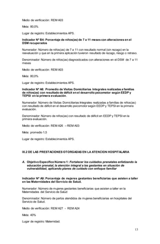 13
Medio de verificación: REM A03
Meta: 80,0%
Lugar de registro: Establecimientos APS.
Indicador Nº B4: Porcentaje de niños(as) de 7 a 11 meses con alteraciones en el
DSM recuperados
Numerador: Número de niños(as) de 7 a 11 con resultado normal (sin rezago) en la
reevaluación y que en la primera aplicación tuvieron resultado de rezago, riesgo o retraso.
Denominador: Número de niños(as) diagnosticados con alteraciones en el DSM de 7 a 11
meses
Medio de verificación: REM A03
Meta: 80,0%
Lugar de registro: Establecimientos APS.
Indicador Nº A8: Promedio de Visitas Domiciliarias Integrales realizadas a familias
de niños(as) con resultado de déficit en el desarrollo psicomotor según EEDP y
TEPSI en la primera evaluación.
Numerador: Número de Visitas Domiciliarias Integrales realizadas a familias de niños(as)
con resultado de déficit en el desarrollo psicomotor según EEDP y TEPSI en la primera
evaluación.
Denominador: Número de niños(as) con resultado de déficit en EEDP y TEPSI en la
primera evaluación.
Medio de verificación: REM A26 – REM A03
Meta: promedio 1,5
Lugar de registro: Establecimientos APS.
IX.2 DE LAS PRESTACIONES OTORGADAS EN LA ATENCION HOSPITALARIA
A. Objetivo Específico Número 1: Fortalecer los cuidados prenatales enfatizando la
educación prenatal, la atención integral a las gestantes en situación de
vulnerabilidad, aplicando planes de cuidado con enfoque familiar
Indicador Nº A9: Porcentaje de mujeres gestantes beneficiarias que asisten a taller
en las Maternidades del Servicio de Salud.
Numerador: Número de mujeres gestantes beneficiarias que asisten a taller en la
Maternidades del Servicio de Salud
Denominador: Número de partos atendidos de mujeres beneficiarias en hospitales del
Servicio de Salud.
Medio de verificación: REM A27 - REM A24
Meta: 40%
Lugar de registro: Maternidad.
 