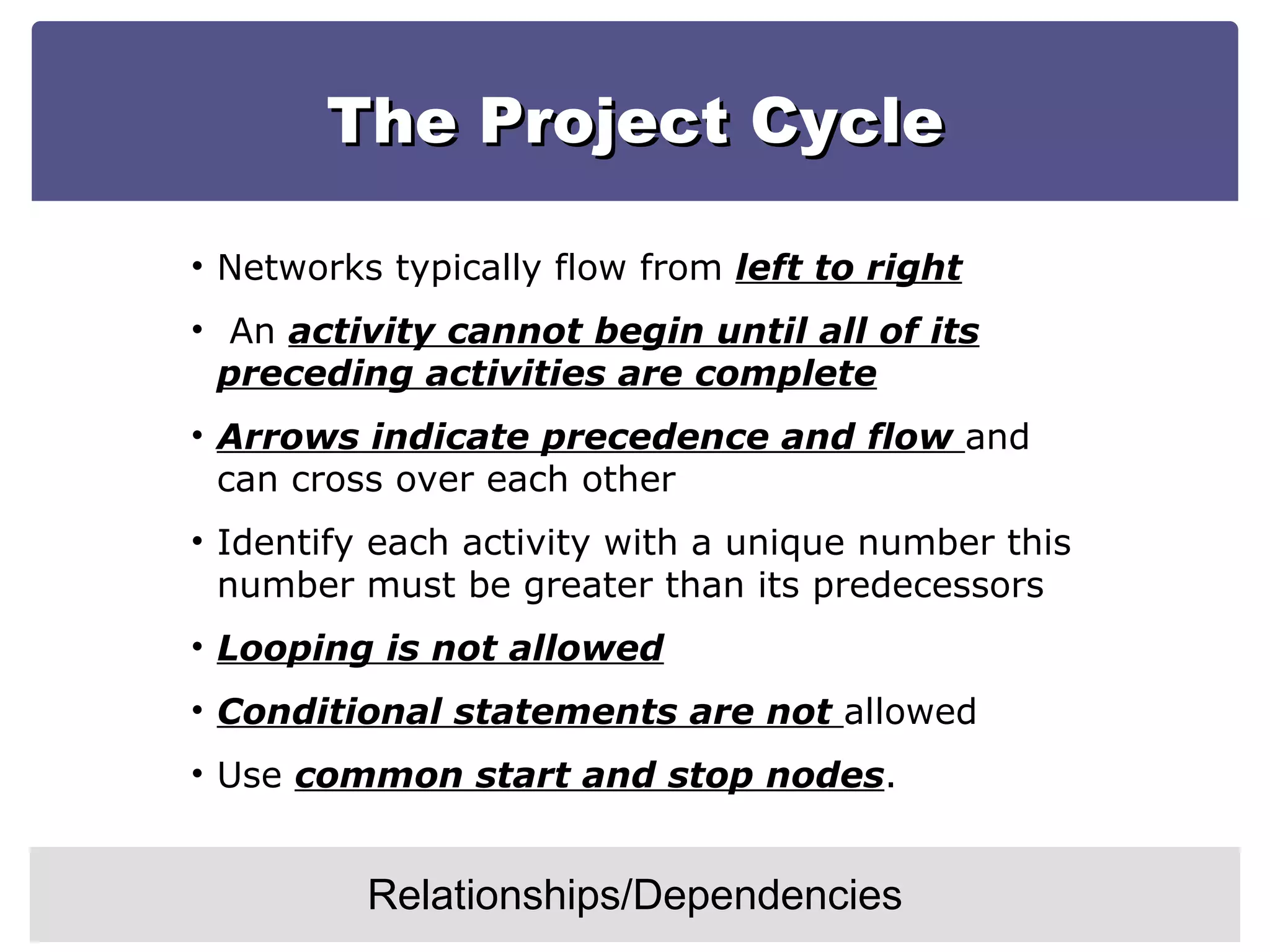 The Project Cycle Relationships/Dependencies Networks typically flow from  left to right An  activity cannot begin until all of its preceding activities are complete Arrows indicate precedence and flow  and can cross over each other Identify each activity with a unique number this number must be greater than its predecessors Looping is not allowed Conditional statements are not  allowed Use  common start and stop nodes . 