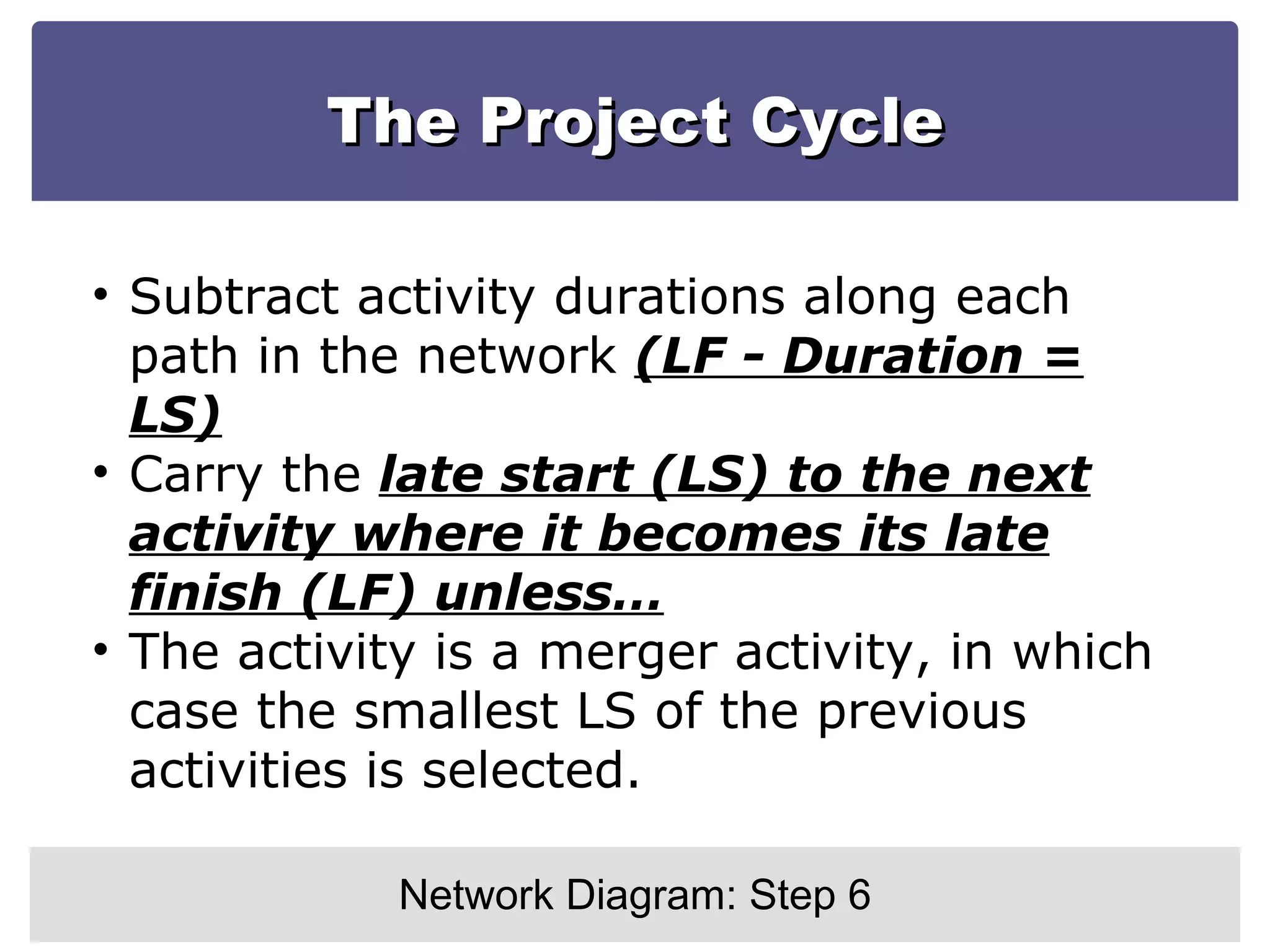 The Project Cycle Network Diagram: Step 6 Subtract activity durations along each path in the network  (LF - Duration = LS) Carry the  late start (LS) to the next activity where it becomes its late finish (LF) unless… The activity is a merger activity, in which case the smallest LS of the previous activities is selected. 