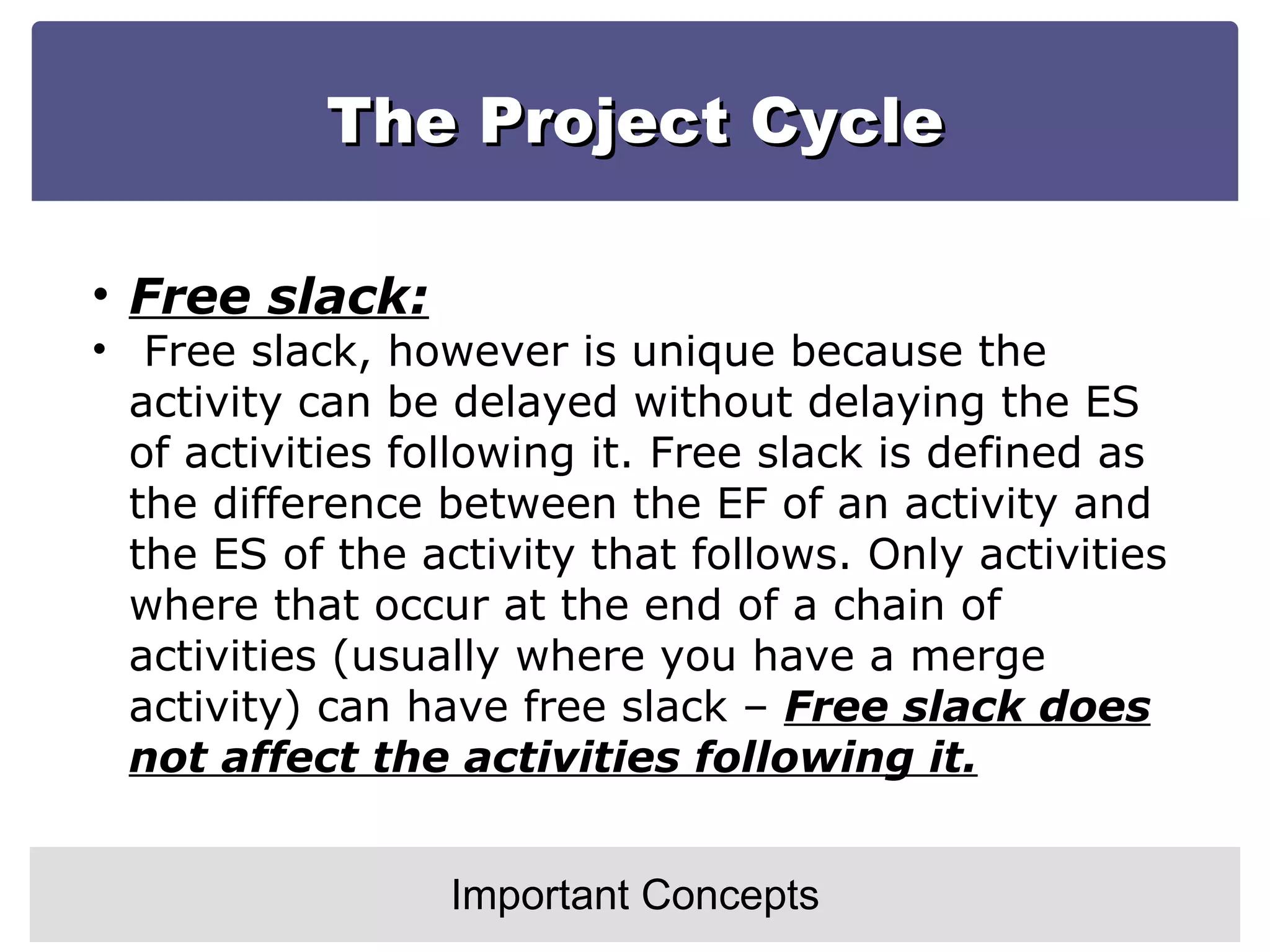 The Project Cycle Important Concepts Free slack: Free slack, however is unique because the activity can be delayed without delaying the ES of activities following it. Free slack is defined as the difference between the EF of an activity and the ES of the activity that follows. Only activities where that occur at the end of a chain of activities (usually where you have a merge activity) can have free slack –  Free slack does not affect the activities following it. 