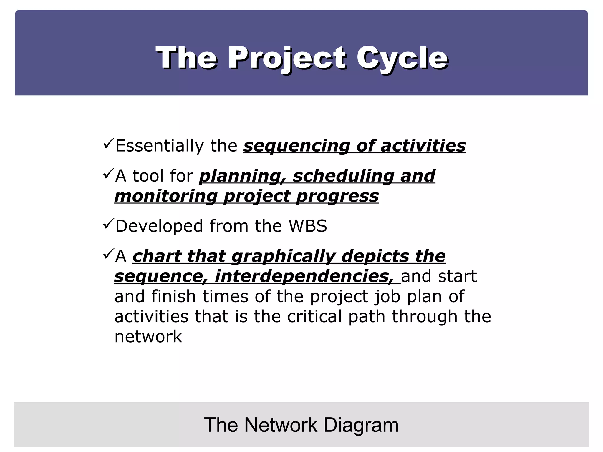 The Project Cycle The Network Diagram Essentially the  sequencing of activities A tool for  planning, scheduling and monitoring project progress Developed from the WBS A  chart that graphically depicts the sequence, interdependencies,  and start and finish times of the project job plan of activities that is the critical path through the network 