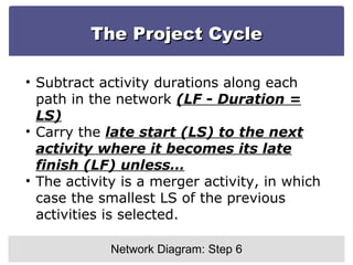 The Project Cycle Network Diagram: Step 6 Subtract activity durations along each path in the network  (LF - Duration = LS) Carry the  late start (LS) to the next activity where it becomes its late finish (LF) unless… The activity is a merger activity, in which case the smallest LS of the previous activities is selected. 