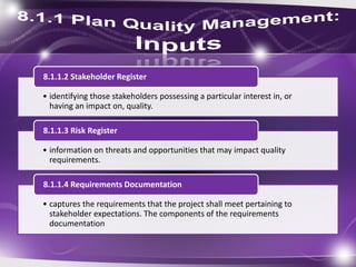 • identifying those stakeholders possessing a particular interest in, or
having an impact on, quality.
8.1.1.2 Stakeholder Register
• information on threats and opportunities that may impact quality
requirements.
8.1.1.3 Risk Register
• captures the requirements that the project shall meet pertaining to
stakeholder expectations. The components of the requirements
documentation
8.1.1.4 Requirements Documentation
 