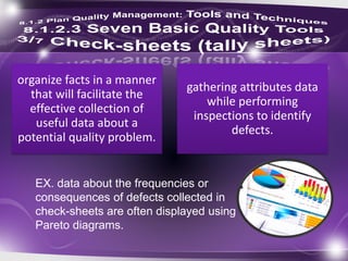 organize facts in a manner
that will facilitate the
effective collection of
useful data about a
potential quality problem.
gathering attributes data
while performing
inspections to identify
defects.
EX. data about the frequencies or
consequences of defects collected in
check-sheets are often displayed using
Pareto diagrams.
 