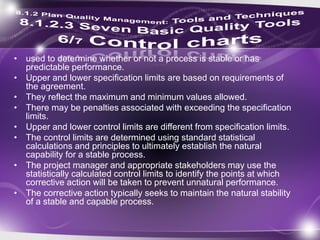 • used to determine whether or not a process is stable or has
predictable performance.
• Upper and lower specification limits are based on requirements of
the agreement.
• They reflect the maximum and minimum values allowed.
• There may be penalties associated with exceeding the specification
limits.
• Upper and lower control limits are different from specification limits.
• The control limits are determined using standard statistical
calculations and principles to ultimately establish the natural
capability for a stable process.
• The project manager and appropriate stakeholders may use the
statistically calculated control limits to identify the points at which
corrective action will be taken to prevent unnatural performance.
• The corrective action typically seeks to maintain the natural stability
of a stable and capable process.
 