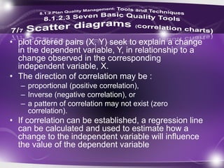 • plot ordered pairs (X, Y) seek to explain a change
in the dependent variable, Y, in relationship to a
change observed in the corresponding
independent variable, X.
• The direction of correlation may be :
– proportional (positive correlation),
– Inverse (negative correlation), or
– a pattern of correlation may not exist (zero
correlation).
• If correlation can be established, a regression line
can be calculated and used to estimate how a
change to the independent variable will influence
the value of the dependent variable
 