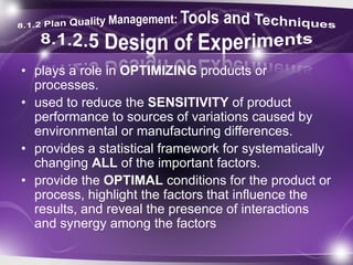 • plays a role in OPTIMIZING products or
processes.
• used to reduce the SENSITIVITY of product
performance to sources of variations caused by
environmental or manufacturing differences.
• provides a statistical framework for systematically
changing ALL of the important factors.
• provide the OPTIMAL conditions for the product or
process, highlight the factors that influence the
results, and reveal the presence of interactions
and synergy among the factors
 