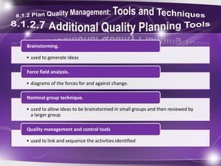 • used to generate ideas
Brainstorming.
• diagrams of the forces for and against change.
Force field analysis.
• used to allow ideas to be brainstormed in small groups and then reviewed by
a larger group.
Nominal group technique.
• used to link and sequence the activities identified
Quality management and control tools
 