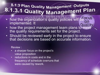 • how the organization’s quality policies will be
implemented. It
• how the project management team plans to meet
the quality requirements set for the project.
• Should be reviewed early in the project to ensure
that decisions are based on accurate information.
Review :
• a sharper focus on the project’s
value proposition
• reductions in costs and in the
frequency of schedule overruns that
were caused by rework.
 