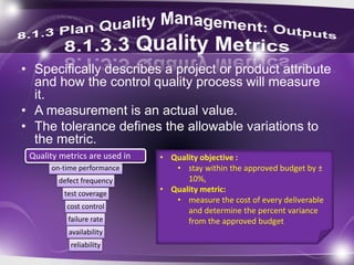 • Specifically describes a project or product attribute
and how the control quality process will measure
it.
• A measurement is an actual value.
• The tolerance defines the allowable variations to
the metric.
• Quality objective :
• stay within the approved budget by ±
10%,
• Quality metric:
• measure the cost of every deliverable
and determine the percent variance
from the approved budget
on-time performance
defect frequency
test coverage
cost control
failure rate
availability
reliability
Quality metrics are used in
 