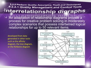 • An adaptation of relationship diagrams provide a
process for creative problem solving in moderately
complex scenarios that possess intertwined logical
relationships for up to 50 relevant items.
developed from data
generated in other tools
such as the affinity
diagram, the tree diagram,
or the fishbone diagram
 