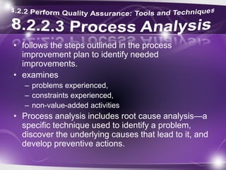 • follows the steps outlined in the process
improvement plan to identify needed
improvements.
• examines
– problems experienced,
– constraints experienced,
– non-value-added activities
• Process analysis includes root cause analysis—a
specific technique used to identify a problem,
discover the underlying causes that lead to it, and
develop preventive actions.
 