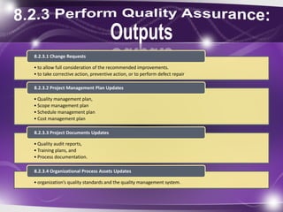 • to allow full consideration of the recommended improvements.
• to take corrective action, preventive action, or to perform defect repair
8.2.3.1 Change Requests
• Quality management plan,
• Scope management plan
• Schedule management plan
• Cost management plan
8.2.3.2 Project Management Plan Updates
• Quality audit reports,
• Training plans, and
• Process documentation.
8.2.3.3 Project Documents Updates
• organization’s quality standards and the quality management system.
8.2.3.4 Organizational Process Assets Updates
 