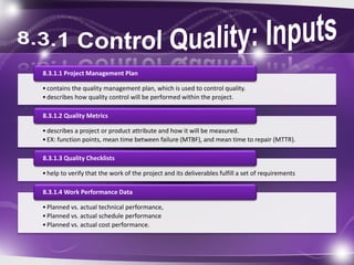 •contains the quality management plan, which is used to control quality.
•describes how quality control will be performed within the project.
8.3.1.1 Project Management Plan
•describes a project or product attribute and how it will be measured.
•EX: function points, mean time between failure (MTBF), and mean time to repair (MTTR).
8.3.1.2 Quality Metrics
•help to verify that the work of the project and its deliverables fulfill a set of requirements
8.3.1.3 Quality Checklists
•Planned vs. actual technical performance,
•Planned vs. actual schedule performance
•Planned vs. actual cost performance.
8.3.1.4 Work Performance Data
 
