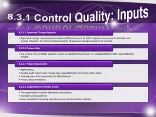 • Approved change requests may include modifications such as defect repairs, revised work methods, and
revised schedule. The timely implementation of approved changes needs to be verified.
8.3.1.5 Approved Change Requests
• any unique and verifiable product, result, or capability that results in a validated deliverable required by the
project.
8.3.1.6 Deliverables
• Agreements,
• Quality audit reports and change logs supported with corrective action plans,
• Training plans and assessments of effectiveness
• Process documentation.
8.3.1.7 Project Documents
• The organization’s quality standards and policies,
• Standard work guidelines
• Issue and defect reporting procedures and communication policies.
8.3.1.8 Organizational Process Assets
 