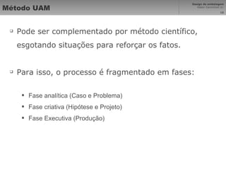 Método UAM Pode ser complementado por método científico, esgotando situações para reforçar os fatos. Para isso, o processo é fragmentado em fases: Fase analítica (Caso e Problema) Fase criativa (Hipótese e Projeto) Fase Executiva (Produção) 