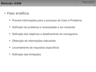 Método UAM Fase analítica Proverá informações para o processo de Caso e Problema Definição do problema e necessidade a ser resolvida Definição dos objetivos e detalhamento do cronograma Obtenção de informações relevantes Levantamento de requisitos específicos Definição das limitações 