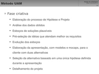 Método UAM Fase criativa Elaboração do processo de Hipótese e Projeto Análise dos dados obtidos Esboços de soluções plausíveis Pré-seleção de idéias que atendam melhor os requisitos Evolução dos esboços Elaboração da apresentação, com modelos e mocaps, para o cliente com duas alternativas Seleção da alternativa baseado em uma única hipótese definida durante a apresentação Detalhamento do projeto 
