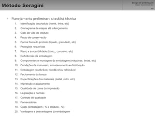 Método Seragini Planejamento preliminar: checklist técnica Identificação do produto (nome, linha, etc) Cronograma de etapas até o lançamento Ciclo de vida do produto Prazo de conservação Forma física do produto (líquido, granulado, etc) Proteções requeridas Risco e suscetibilidade (tóxico, corrosivo, etc) Deficiências da embalagem Componentes e montagem da embalagem (máquinas, tintas, etc) Condições de manuseio, armazenamento e distribuição Embalagem reutilizável, reciclável ou retornável Fechamento da tampa Especificações dos materiais (metal, vidro, etc) Impressão e acabamento Qualidade de cores da impressão Legislação e normas Controle de qualidade Fornecedores Custo (embalagem - % e produto - %) Vantagens e desvantagens da embalagem 
