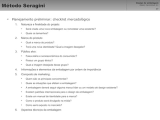 Método Seragini Planejamento preliminar: checklist mercadológico Natureza e finalidade do projeto: Será criada uma nova embalagem ou remodelar uma existente? Quais os tamanhos? Marca do produto: Qual a marca do produto? Terá uma nova identidade? Qual a imagem desejada? Público alvo: Faixa etária e socioeconômica do consumidor? Possui um grupo étnico? Qual a imagem desejada desse grupo? Informações e elementos da embalagem por ordem de importância Composto de marketing: Quem são os principais concorrentes? Quais as situações que afetam a embalagem? A embalagem deverá seguir alguma marca líder ou um modelo de design existente? Existem padrões internacionais para o design de embalagem? Existe um manual de identidade para a marca? Como o produto será divulgado na mídia? Como será exposto no mercado? Aspectos técnicos da embalagem 