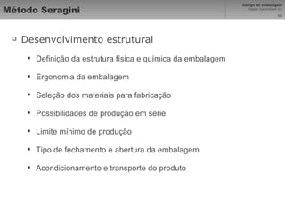 Método Seragini Desenvolvimento estrutural Definição da estrutura física e química da embalagem Ergonomia da embalagem Seleção dos materiais para fabricação Possibilidades de produção em série Limite mínimo de produção Tipo de fechamento e abertura da embalagem Acondicionamento e transporte do produto 