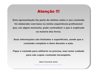 Atenção !!! Esta apresentação faz parte de minhas aulas e seu conteúdo foi elaborado com base na minha experiência profissional que, em algum momento, pode contradizer o que é explicado na maioria dos livros. Suas informações são limitadas e superficiais, sendo que o conteúdo completo é dano durante a aula. Fique a vontade para utilizá-lo se precisa, mas tome cuidado para não copiar conteúdo incompleto. Odair Cavichioli Júnior http://www.odaircavichioli.com.br   