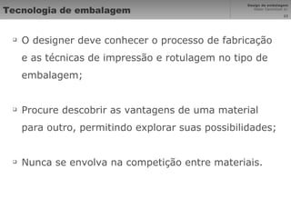 Tecnologia de embalagem O designer deve conhecer o processo de fabricação e as técnicas de impressão e rotulagem no tipo de embalagem; Procure descobrir as vantagens de uma material para outro, permitindo explorar suas possibilidades; Nunca se envolva na competição entre materiais. 