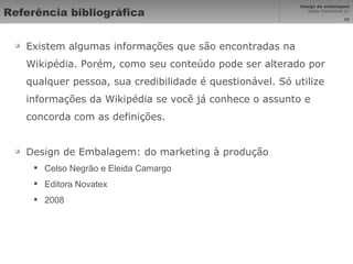 Referência bibliográfica Existem algumas informações que são encontradas na Wikipédia. Porém, como seu conteúdo pode ser alterado por qualquer pessoa, sua credibilidade é questionável. Só utilize informações da Wikipédia se você já conhece o assunto e concorda com as definições. Design de Embalagem: do marketing à produção Celso Negrão e Eleida Camargo Editora Novatex 2008 