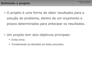 Definindo o projeto O projeto é uma forma de obter resultados para a solução do problema, dentro de um orçamento e prazos determinados para antecipar os resultados. Um projeto tem dois objetivos principais: Evitar erros Fundamentar as decisões em fatos concretos 