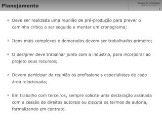Planejamento Deve ser realizada uma reunião de pré-produção para prever o caminho crítico a ser seguido e montar um cronograma; Itens mais complexos e demorados devem ser trabalhados primeiro; O  designer  deve trabalhar junto com a indústria, para incorporar ao projeto seus recursos; Devem participar da reunião os profissionais especialistas de cada área relacionada; Em trabalho com terceiros, sempre solicite uma declaração assinada com a cessão de direitos autorais ou discuta os termos de autoria, formalizando em contrato. 