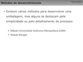 Métodos de desenvolvimento Existem vários métodos para desenvolver uma embalagem, mas alguns se destacam pela simplicidade ou pelo detalhamento do processo: Método Universidade Autônoma Metropolitana (UAM) Método Seragini 