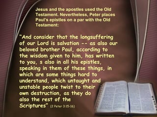 Jesus and the apostles used the Old Testament. Nevertheless, Peter places Paul’s epistles on a par with the Old Testament: “ And consider that the longsuffering of our Lord is salvation -- as also our beloved brother Paul, according to the wisdom given to him, has written to you, s also in all his epistles, speaking in them of these things, in which are some things hard to understand, which untaught and unstable people twist to their own destruction, as they do also the rest of the Scriptures ”  (2 Peter 3:15-16) 