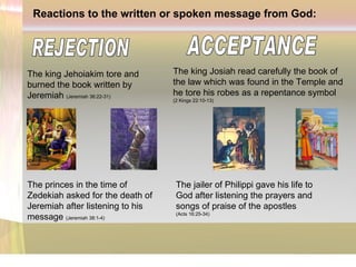 Reactions to the written or spoken message from God: The king Jehoiakim tore and burned the book written by Jeremiah   (Jeremiah 36:22-31) The king Josiah read carefully the book of the law which was found in the Temple and he tore his robes as a repentance symbol  (2 Kings 22:10-13) The princes in the time of Zedekiah asked for the death of Jeremiah after listening to his message  (Jeremiah 38:1-4) The jailer of Philippi gave his life to God after listening the prayers and songs of praise of the apostles (Acts 16:25-34) ACCEPTANCE REJECTION 