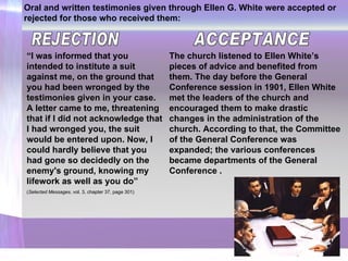 Oral and written testimonies given through Ellen G. White were accepted or rejected for those who received them: “ I was informed that you intended to institute a suit against me, on the ground that you had been wronged by the testimonies given in your case. A letter came to me, threatening that if I did not acknowledge that I had wronged you, the suit would be entered upon. Now, I could hardly believe that you had gone so decidedly on the enemy's ground, knowing my lifework as well as you do ” ( Selected Messages , vol. 3, chapter 37, page 301) ACCEPTANCE REJECTION The church listened to Ellen White’s pieces of advice and benefited from them. The day before the General Conference session in 1901, Ellen White met the leaders of the church and encouraged them to make drastic changes in the administration of the church. According to that, the Committee of the General Conference was expanded; the various conferences became departments of the General Conference   . 