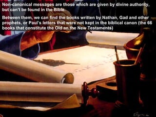 Non-canonical messages are those which are given by divine authority, but can’t be found in the Bible . Between them, we can find the books written by Nathan, Gad and other prophets, or Paul’s letters that were not kept in the biblical canon (the 66 books that constitute the Old an the New Testaments ) 