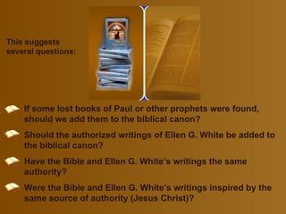 This suggests several questions: If some lost books of Paul or other prophets were found, should we add them to the biblical canon ? Should the authorized writings of Ellen G. White be added to the biblical canon ? Have the Bible and Ellen G. White’s writings the same authority ? Were the Bible and Ellen G. White’s writings inspired by the same source of authority (Jesus Christ )? 