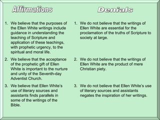 Affirmations Denials We believe that the purposes of the Ellen White writings include guidance in understanding the teaching of Scripture and application of these teachings, with prophetic urgency, to the spiritual and moral life .  We believe that the acceptance of the prophetic gift of Ellen White is important to the nurture and unity of the Seventh-day Adventist Church .  We believe that Ellen White’s use of literary sources and assistants finds parallels in some of the writings of the Bible . We do not believe that the writings of Ellen White are essential for the proclamation of the truths of Scripture to society at large . We do not believe that the writings of Ellen White are the product of mere Christian piety .  We do not believe that Ellen White’s use of literary sources and assistants negates the inspiration of her writings . 