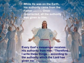 While He was on the Earth, his authority came from the Father  (John 5:19) .  Once resurrected, all the authority was given to Him . Every God’s messenger receives His authority from Him: “Therefore I write these things… according to the authority which the Lord has given me ”  (2 Corinthians 13:10) 