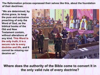 “ We are determined, by divine grace, to keep the pure and exclusive preaching of only the Word of God, as the biblical books of the Old and New Testament contain, without alterations of any kind.  This Word is the only truth; It is a secure rule to every doctrine and life , and It cannot be missing nor deceive us ”. The Reformation princes expressed their selves like this, about the foundation of their doctrines: Where does the authority of the Bible come to convert It in the only valid rule of every doctrine? 