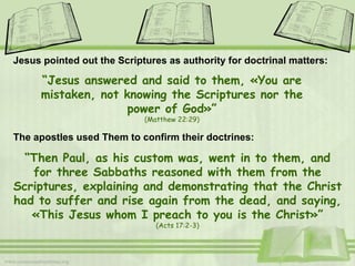 Jesus pointed out the Scriptures as authority for doctrinal matters: “ Jesus answered and said to them, «You are mistaken, not knowing the Scriptures nor the power of God» ” (Matthew 22:29) The apostles used Them to confirm their doctrines: “ Then Paul, as his custom was, went in to them, and for three Sabbaths reasoned with them from the Scriptures, explaining and demonstrating that the Christ had to suffer and rise again from the dead, and saying, «This Jesus whom I preach to you is the Christ» ” (Acts 17:2-3) 
