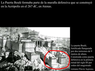 La puerta Beulé,
fortificada flanqueada
por dos torreones de 9
metros de altura.
Construida como puerta
defensiva en la primera
mitad del siglo III por
orden del magistrado
romano Flavio Septimio.
La Puerta Beulé formaba parte de la muralla defensiva que se construyó
en la Acrópolis en el 267 dC, en Atenas.
 