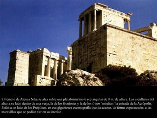El templo de Atenea Niké se alza sobre una plataforma/mole rectangular de 9 m. de altura. Las esculturas del
altar a su lado dentro de una verja, la de los frontones y la de los frisos ‘miraban’ la entrada de la Acrópolis.
Están a un lado de los Propileos, en esa gigantesca escenografía que da acceso, de forma espectacular, a las
maravillas que se podían ver en su interior
 