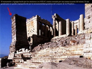El monumento a Agrippa hecho por los atenienses en el III d C estaría coronado por una estatua ecuestre del mismo. Es tan
grande para no quedar empequeñecido por la monumentalidad grandiosa del conjunto de los Propileos…
 