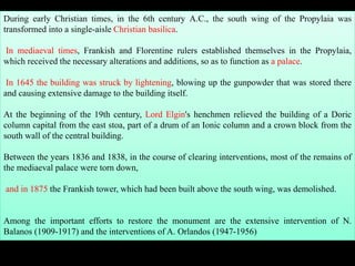During early Christian times, in the 6th century A.C., the south wing of the Propylaia was
transformed into a single-aisle Christian basilica.
In mediaeval times, Frankish and Florentine rulers established themselves in the Propylaia,
which received the necessary alterations and additions, so as to function as a palace.
In 1645 the building was struck by lightening, blowing up the gunpowder that was stored there
and causing extensive damage to the building itself.
At the beginning of the 19th century, Lord Elgin's henchmen relieved the building of a Doric
column capital from the east stoa, part of a drum of an Ionic column and a crown block from the
south wall of the central building.
Between the years 1836 and 1838, in the course of clearing interventions, most of the remains of
the mediaeval palace were torn down,
and in 1875 the Frankish tower, which had been built above the south wing, was demolished.
Among the important efforts to restore the monument are the extensive intervention of N.
Balanos (1909-1917) and the interventions of A. Orlandos (1947-1956)
 
