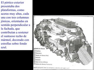 El pórtico exterior
presentaba dos
plataformas, como
aceras muy altas, cada
una con tres columnas
jónicas, orientadas en
sentido perpendicular a
la fachada, que
contribuían a sostener
el suntuoso techo de
mármol, decorado con
estrellas sobre fondo
azul.
 