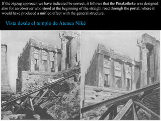 If the zigzag approach we have indicated be correct, it follows that the Pinakotheke was designed
also for an observer who stood at the beginning of the straight road through the portal, where it
would have produced a unified effect with the general structure.
Vista desde el templo de Atenea Niké
 